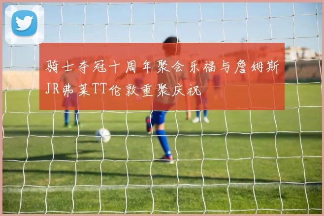 骑士夺冠十周年聚会乐福与詹姆斯JR弗莱TT伦敦重聚庆祝
